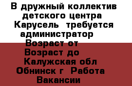 В дружный коллектив детского центра «Карусель» требуется администратор!  › Возраст от ­ 20 › Возраст до ­ 40 - Калужская обл., Обнинск г. Работа » Вакансии   